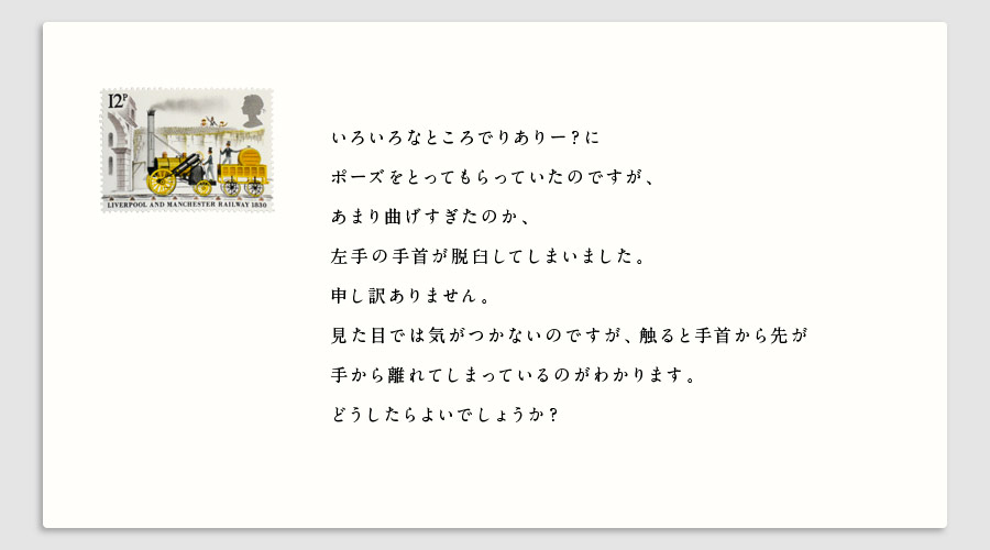 いろいろなところでりありー？に
ポーズをとってもらっていたのですが、
あまり曲げすぎたのか、
左手の手首が脱臼してしまいました。
申し訳ありません。
見た目では気がつかないのですが、触ると手首から先が
手から離れてしまっているのがわかります。
どうしたらよいでしょうか？