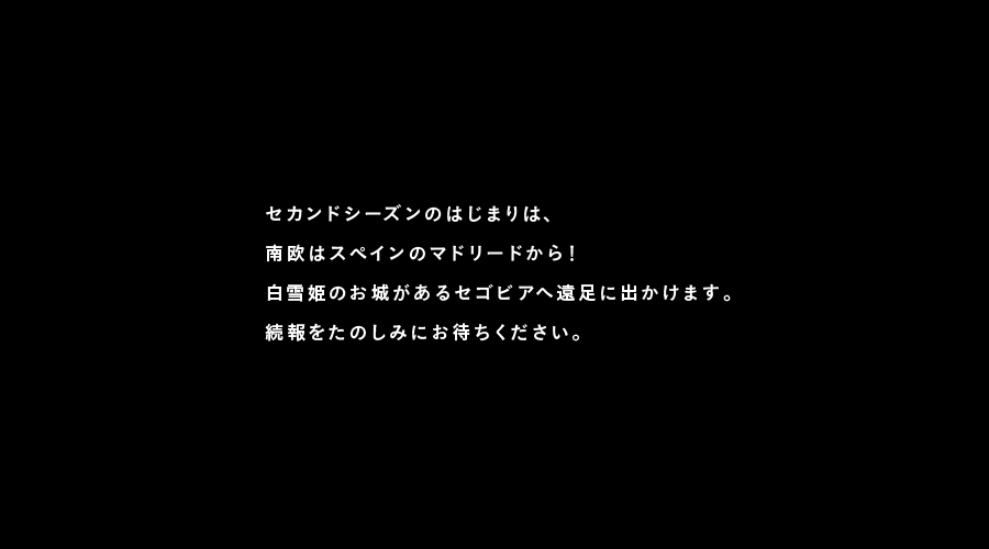 セカンドシーズンのはじまりは、
南欧はスペインのマドリードから！
白雪姫のお城があるセゴビアへ遠足に出かけます。
続報をたのしみにお待ちください。