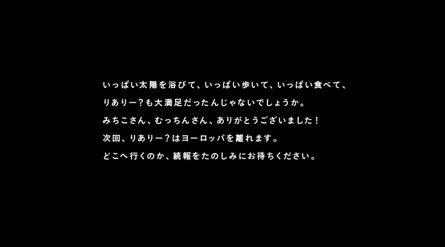 いっぱい太陽を浴びて、いっぱい歩いて、いっぱい食べて、
りありー？も大満足だったんじゃないでしょうか。
みちこさん、むっちんさん、ありがとうございました！
次回、りありー？はヨーロッパを離れます。
どこへ行くのか、続報をたのしみにお待ちください。