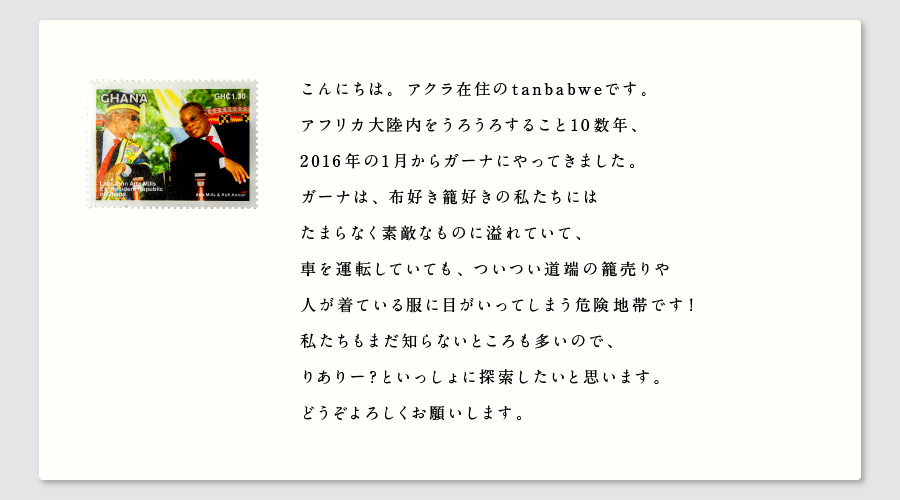 こんにちは。アクラ在住のtanbabweです。
アフリカ大陸内をうろうろすること10数年、
2016年の1月からガーナにやってきました。
ガーナは、布好き籠好きの私たちには
たまらなく素敵なものに溢れていて、
車を運転していても、ついつい道端の籠売りや
人が着ている服に目がいってしまう危険地帯です！
私たちもまだ知らないところも多いので、
りありー？といっしょに探索したいと思います。
どうぞよろしくお願いします。