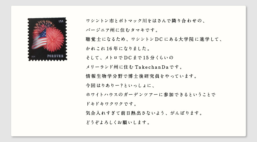 ワシントン市とポトマック川をはさんで隣り合わせの、
バージニア州に住むタマキです。
聴覚士になるため、ワシントンDCにある大学院に進学して、
かれこれ16年になりました。
そして、メトロでDCまで15分くらいの
メリーランド州に住むTakechanDaです。
情報生物学分野で博士後研究員をやっています。
今回はりありー？といっしょに、
ホワイトハウスのガーデンツアーに参加できるということで
ドキドキワクワクです。
気合入れすぎて前日熱出さないよう、がんばります。
どうぞよろしくお願いします。