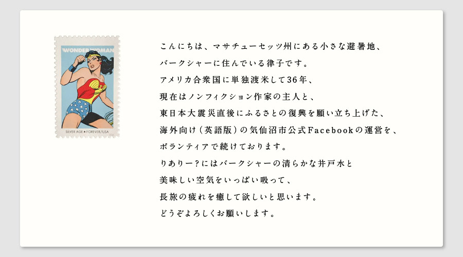 こんにちは、マサチューセッツ州にある小さな避暑地、
バークシャーに住んでいる律子です。
アメリカ合衆国に単独渡米して36年、
現在はノンフィクション作家の主人と、
東日本大震災直後にふるさとの復興を願い立ち上げた、
海外向け（英語版）の気仙沼市公式Facebookの運営を、
ボランティアで続けております。
りありー？にはバークシャーの清らかな井戸水と
美味しい空気をいっぱい吸って、
長旅の疲れを癒して欲しいと思います。
どうぞよろしくお願いします。