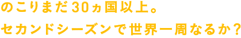 のこりまだ30ヵ国以上。セカンドシーズンで世界一周なるか？