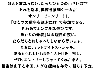 「誰とも重ならない、たったひとつの小さい数字」 それを巡る、奥深き推理ゲームが 「オンリーでロンリー！」。 「ひとつの数字を選ぶだけ」で参加できる、 きわめてシンプルな遊びです。 「当たりの発表」は金曜日の夜に、 だらだらとおしゃべりしながら行います。 まさに、ミッドナイトスペシャル。 あるとうれしい「現金１万円」を目指し、 ぜひ、エントリーしちゃってくれたまえ。 担当は山下と永田。ムダな趣向を存分に凝らす予定。