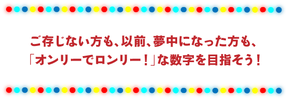 ご存じない方も、以前、夢中になった方も、 「オンリーでロンリー！」な数字を目指そう！