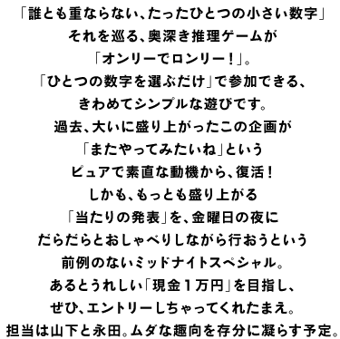 「誰とも重ならない、たったひとつの小さい数字」 それを巡る、奥深き推理ゲームが 「オンリーでロンリー！」。 「ひとつの数字を選ぶだけ」で参加できる、 きわめてシンプルな遊びです。 過去、大いに盛り上がったこの企画が 「またやってみたいね」という ピュアで素直な動機から、復活！ しかも、もっとも盛り上がる 「当たりの発表」を、金曜日の夜に だらだらとおしゃべりしながら行おうという 前例のないミッドナイトスペシャル。 あるとうれしい「現金１万円」を目指し、 ぜひ、エントリーしちゃってくれたまえ。 担当は山下と永田。ムダな趣向を存分に凝らす予定。