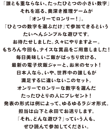 「誰とも重ならない、たったひとつの小さい数字」 それを巡る、奥深き推理ゲームが 「オンリーでロンリー！」。 「ひとつの数字を選ぶだけ」で参加できるという たいへんシンプルな遊びです。 お待たせしました。久々にやりますよー。 もちろん今回も、ナイスな賞品をご用意しました！ 毎日美味しいご飯がばっちり炊ける、 最新の電子炊飯ジャーと、お米のセット！ 日本人なら、いや、世界中の誰しもが 満足するに違いないこのセット。 オンリーでロンリーな数字を選んだ たったひとりの人にプレゼント！ 発表の形式は例によって、ゆるゆるラジオ形式。 担当は山下と永田でお送りします。 「それ、どんな遊び？」っていう人も、 ぜひ読んで参加してください。