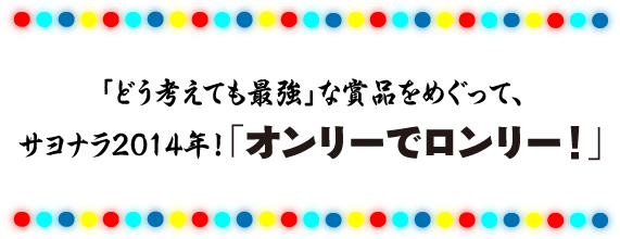 ●キャッチ
「どう考えても最強」な賞品をめぐって、
サヨナラ2014年！　オンリーでロンリー！