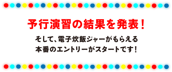 予行演習の結果を発表！
そして、電子炊飯ジャーがもらえる
本番のエントリーがスタートです！