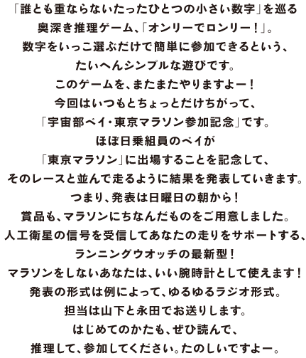 「誰とも重ならないたったひとつの小さい数字」を巡る 奥深き推理ゲーム、「オンリーでロンリー！」。 数字をいっこ選ぶだけで簡単に参加できるという、 たいへんシンプルな遊びです。 このゲームを、またまたやりますよー！ 今回はいつもとちょっとだけちがって、 「宇宙部ベイ・東京マラソン参加記念」です。 ほぼ日乗組員のベイが 「東京マラソン」に出場することを記念して、 そのレースと並んで走るように結果を発表していきます。 つまり、発表は日曜日の朝から！ 賞品も、マラソンにちなんだものをご用意しました。 人工衛星の信号を受信してあなたの走りをサポートする、 ランニングウオッチの最新型！ マラソンをしないあなたは、いい腕時計として使えます！ 発表の形式は例によって、ゆるゆるラジオ形式。 担当は山下と永田でお送りします。 はじめてのかたも、ぜひ読んで、 推理して、参加してください。たのしいですよー。