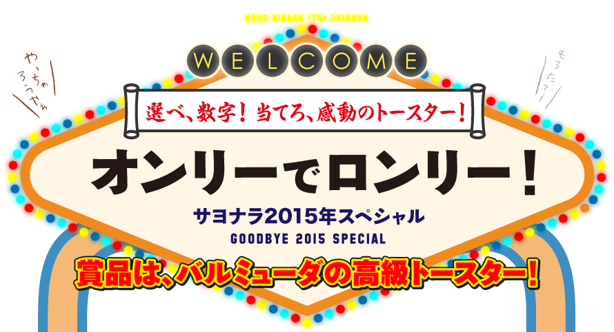 選べ、数字！　当てろ、感動のトースター！

オンリーでロンリー！

  サヨナラ2015年スペシャル
    GOODBYE 2015 SPECIAL

賞品は、バルミューダの高級トースター！