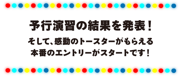 予行演習の結果を発表！
そして、感動のトースターがもらえる
本番のエントリーがスタートです！