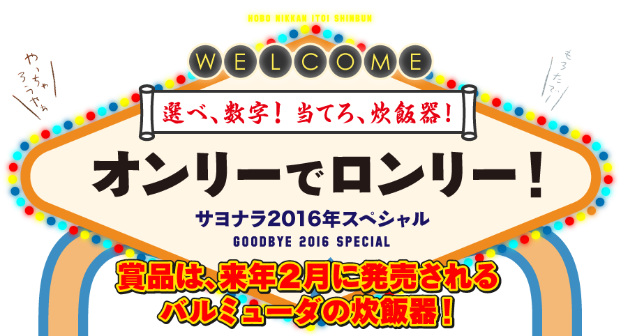 選べ、数字！　当てろ、炊飯器！オンリーでロンリー！サヨナラ2016年スペシャルGOODBYE 2016 SPECIAL
      賞品は、来年２月に発売されるバルミューダの炊飯器！