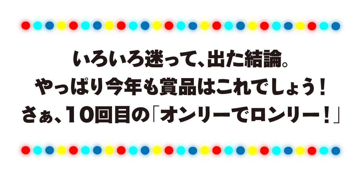 いろいろ迷って、出た結論。やっぱり今年も賞品はこれでしょう！さぁ、10回目の「オンリーでロンリー！」