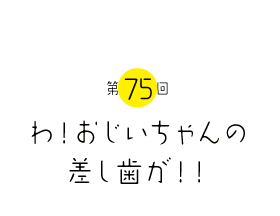 わ！おじいちゃんの差し歯が！