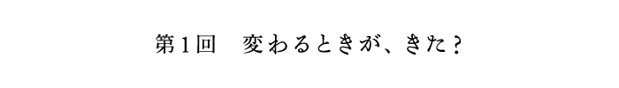 第1回　変わるときが、きた?