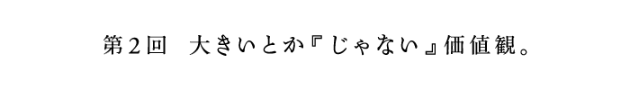 第2回　大きいとか『じゃない』価値観。