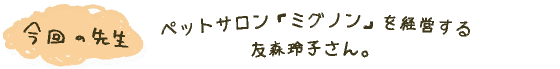 今回の先生： ペットサロン「ミグノン」を経営する 友森玲子さん。