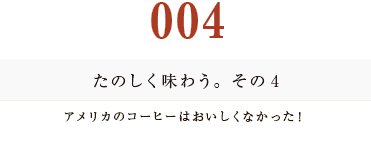 ００４　たのしく味わう。その４
アメリカのコーヒーはおいしくなかった！