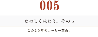 ００５　たのしく味わう。その５
この２０年のコーヒー革命。