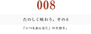 008　たのしく味わう。その8
「いつもおんなじ」の大切さ。