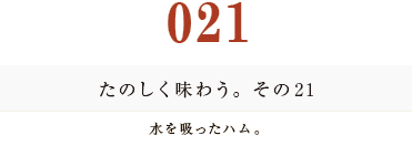 021　たのしく味わう。その２１
水を吸ったハム。