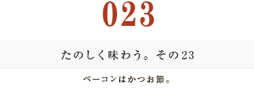 023　たのしく味わう。その２３
ベーコンはかつお節。