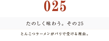 025　たのしく味わう。その２５
とんこつラーメンがパリで受ける理由。