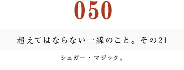 050　超えてはならない一線のこと。その21
シュガー・マジック。