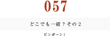 057 どこでも一緒？　その2ピンポーン！