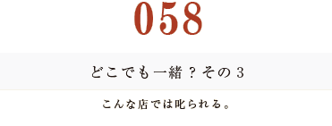 058 どこでも一緒？　その３
こんな店では叱られる。