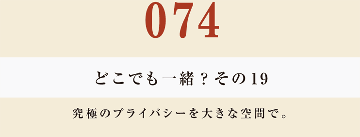 074　どこでも一緒？　その１９
究極のプライバシーを大きな空間で。