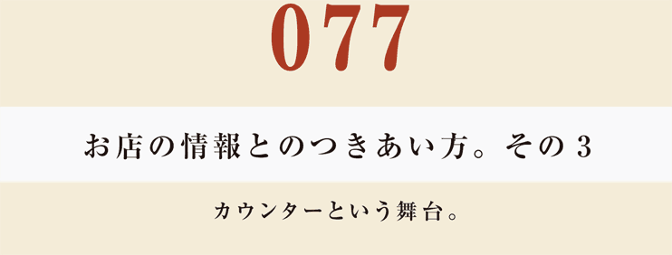 077　お店の情報とのつきあい方。　その３
カウンターという舞台。