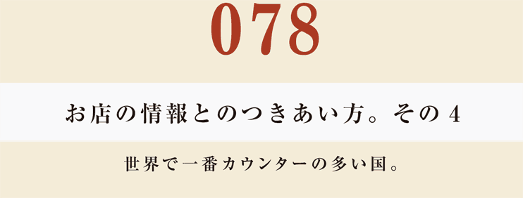 078　お店の情報とのつきあい方。　その４
世界で一番カウンターの多い国。
