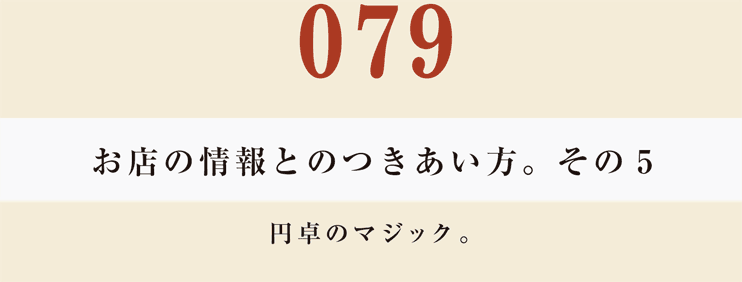 079　お店の情報とのつきあい方。　その５
円卓のマジック。