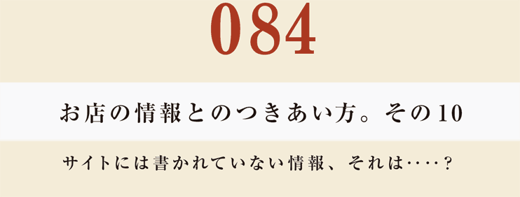 084　お店の情報とのつきあい方。　その10
サイトには書かれていない情報、それは‥‥？