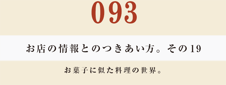 093　お店の情報とのつきあい方。　その19
お菓子に似た料理の世界。