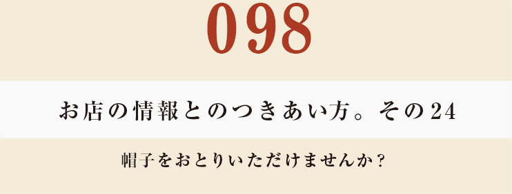 098 お店の情報とのつきあい方。そのその24
帽子をおとりいただけませんか？
