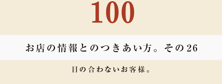 100 お店の情報とのつきあい方。その26
目の合わないお客様。
