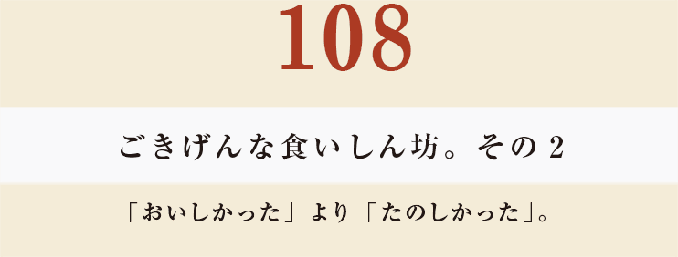 108 ごきげんな食いしん坊。その２
「おいしかった」より「たのしかった」。