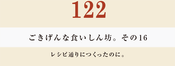 122　ごきげんな食いしん坊。その16
レシピ通りにつくったのに。