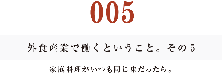 005　外食産業で働くということ。その５
家庭料理がいつも同じ味だったら。