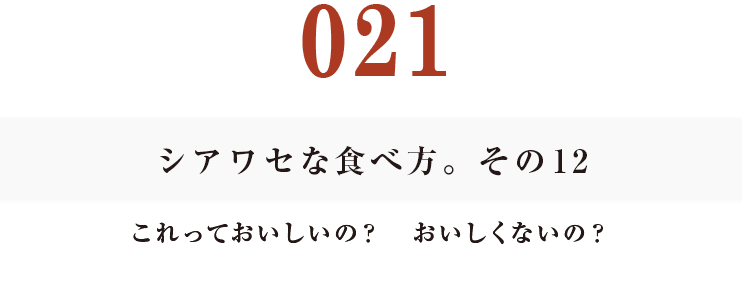 021 シアワセな食べ方。　その12
これっておいしいの？　おいしくないの？