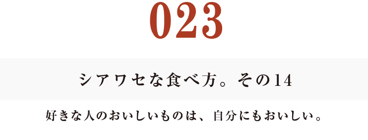 023 シアワセな食べ方。　その14
好きな人のおいしいものは、自分にもおいしい。