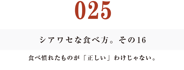 025 シアワセな食べ方。　その16
食べ慣れたものが「正しい」わけじゃない。