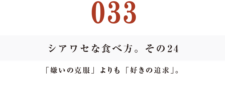 033  シアワセな食べ方。　その24
「嫌いの克服」よりも「好きの追求」。