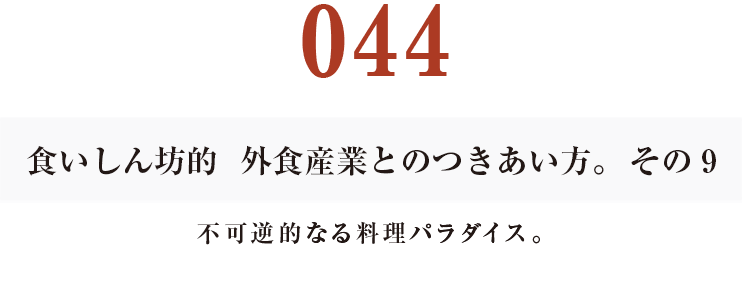 044  食いしん坊的　外食産業との付き合い方。その9　不可逆的なる料理パラダイス。