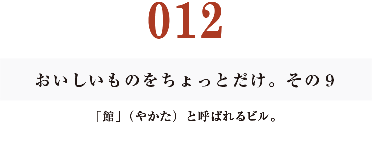 012　おいしいものをちょっとだけ。その９
「館」（やかた）と呼ばれるビル。