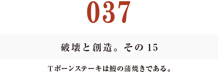 037　破壊と創造。その15
Ｔボーンステーキは鰻の蒲焼きである。