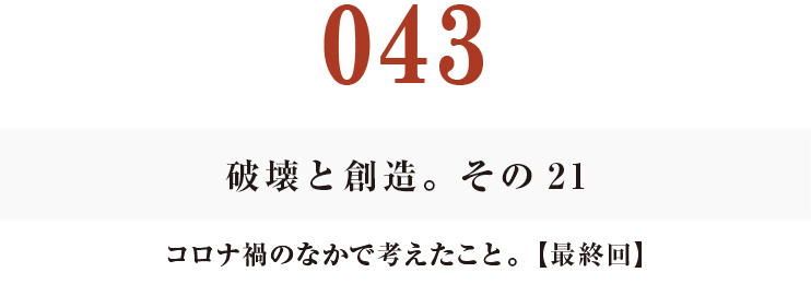 043　最終回
破壊と創造。その21
コロナ禍のなかで考えたこと。